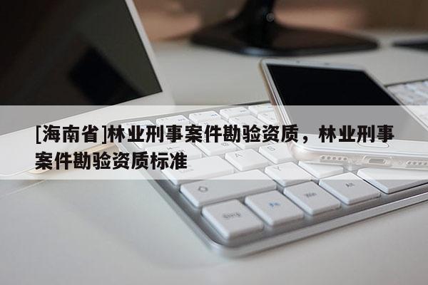 [海南省]林業刑事案件勘驗資質，林業刑事案件勘驗資質標準