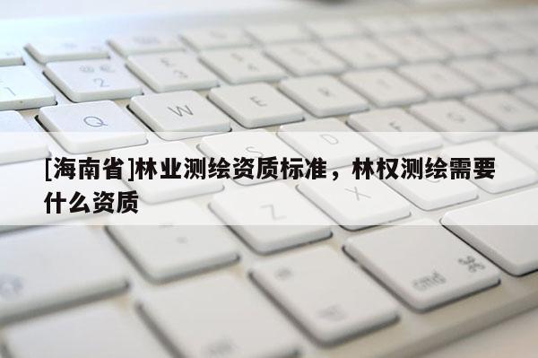 [海南省]林業測繪資質標準，林權測繪需要什么資質