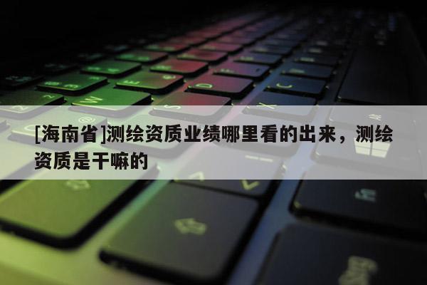 [海南省]測繪資質業績哪里看的出來，測繪資質是干嘛的
