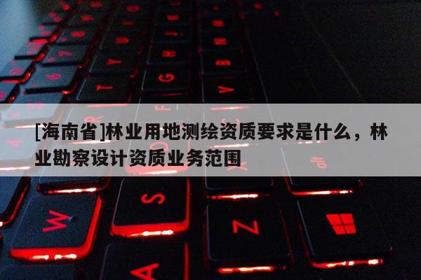 [海南省]林業用地測繪資質要求是什么，林業勘察設計資質業務范圍