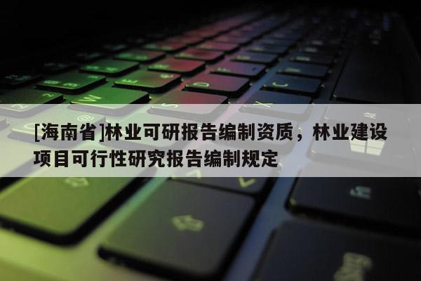 [海南省]林業可研報告編制資質，林業建設項目可行性研究報告編制規定