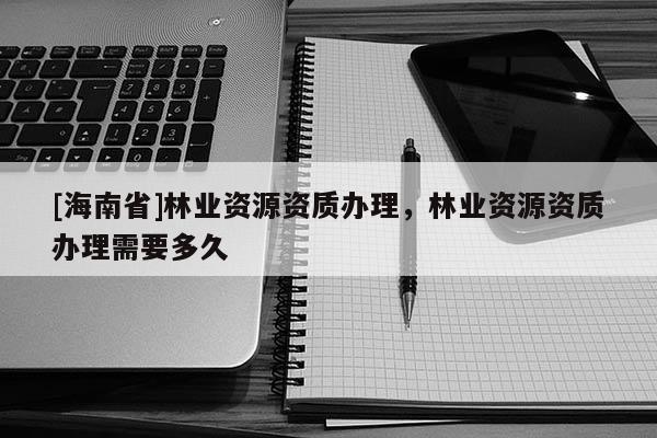 [海南省]林業資源資質辦理，林業資源資質辦理需要多久