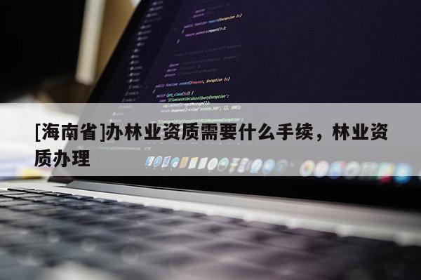 [海南省]辦林業(yè)資質(zhì)需要什么手續(xù)，林業(yè)資質(zhì)辦理