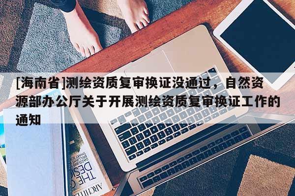 [海南省]測(cè)繪資質(zhì)復(fù)審換證沒(méi)通過(guò)，自然資源部辦公廳關(guān)于開(kāi)展測(cè)繪資質(zhì)復(fù)審換證工作的通知