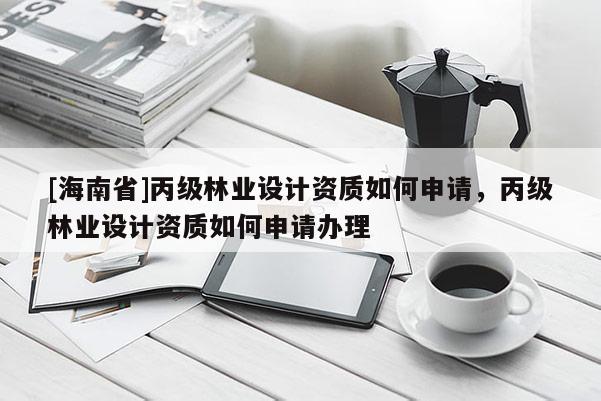 [海南省]丙級林業(yè)設(shè)計(jì)資質(zhì)如何申請，丙級林業(yè)設(shè)計(jì)資質(zhì)如何申請辦理