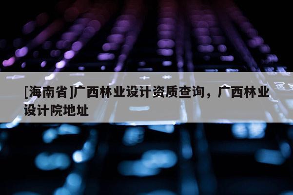 [海南省]廣西林業設計資質查詢，廣西林業設計院地址
