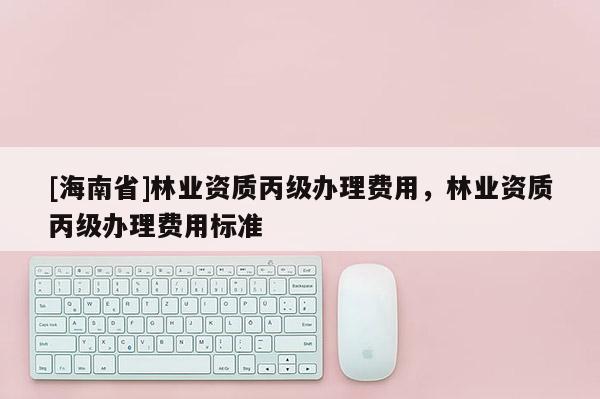 [海南省]林業資質丙級辦理費用，林業資質丙級辦理費用標準