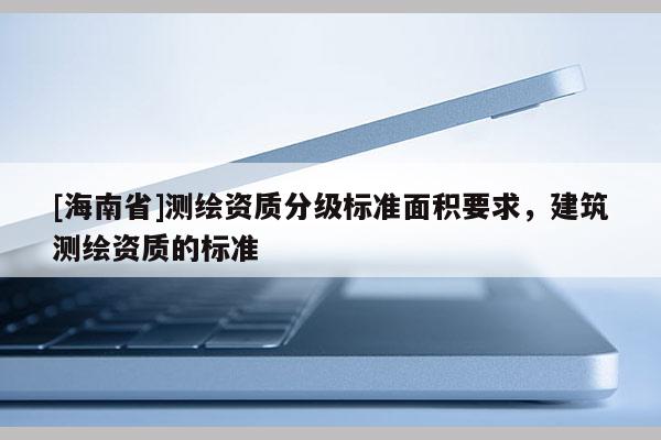 [海南省]測繪資質分級標準面積要求，建筑測繪資質的標準