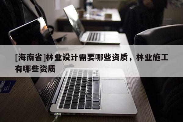 [海南省]林業(yè)設(shè)計需要哪些資質(zhì)，林業(yè)施工有哪些資質(zhì)