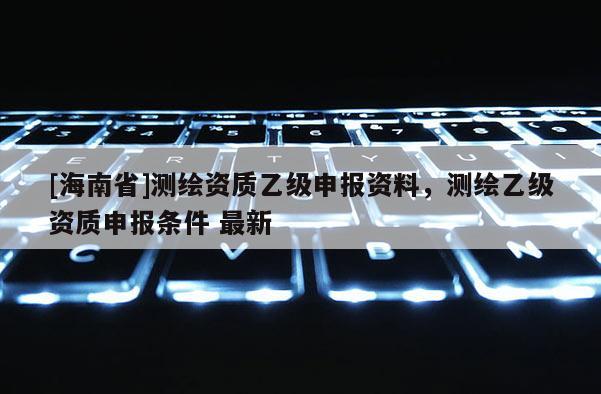 [海南省]測(cè)繪資質(zhì)乙級(jí)申報(bào)資料，測(cè)繪乙級(jí)資質(zhì)申報(bào)條件 最新