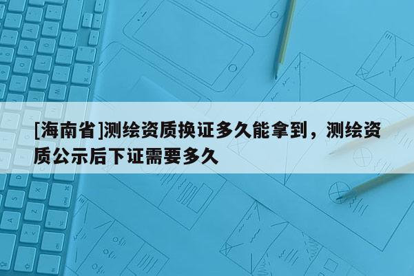 [海南省]測繪資質(zhì)換證多久能拿到，測繪資質(zhì)公示后下證需要多久
