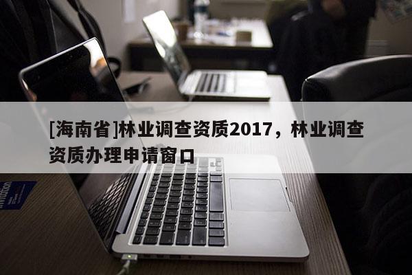 [海南省]林業調查資質2017，林業調查資質辦理申請窗口
