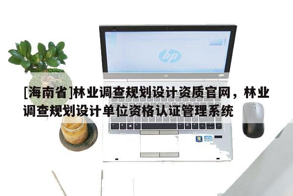 [海南省]林業調查規劃設計資質官網，林業調查規劃設計單位資格認證管理系統