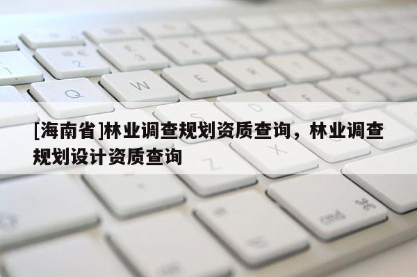 [海南省]林業調查規劃資質查詢，林業調查規劃設計資質查詢
