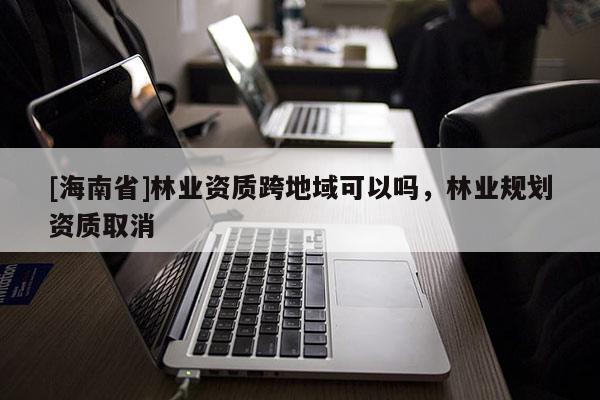 [海南省]林業(yè)資質跨地域可以嗎，林業(yè)規(guī)劃資質取消