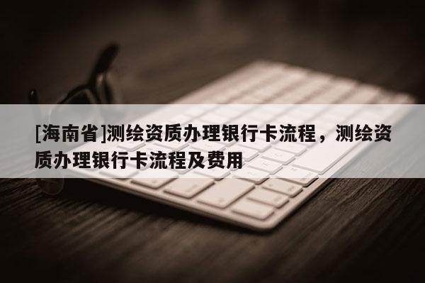 [海南省]測(cè)繪資質(zhì)辦理銀行卡流程，測(cè)繪資質(zhì)辦理銀行卡流程及費(fèi)用