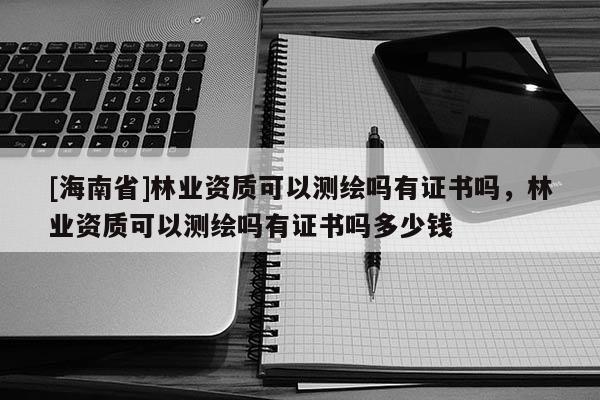 [海南省]林業資質可以測繪嗎有證書嗎，林業資質可以測繪嗎有證書嗎多少錢