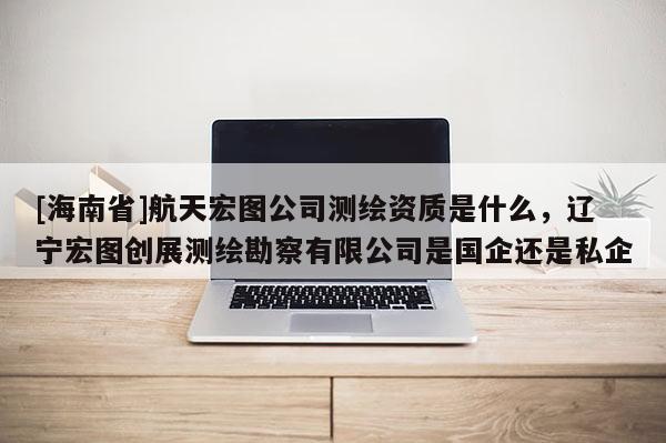 [海南省]航天宏圖公司測繪資質是什么，遼寧宏圖創展測繪勘察有限公司是國企還是私企