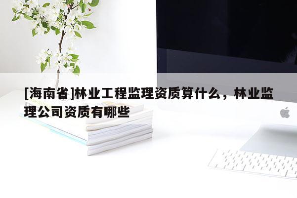 [海南省]林業工程監理資質算什么，林業監理公司資質有哪些