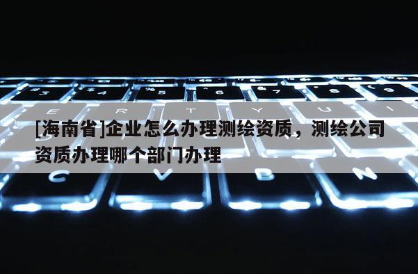 [海南省]企業怎么辦理測繪資質，測繪公司資質辦理哪個部門辦理