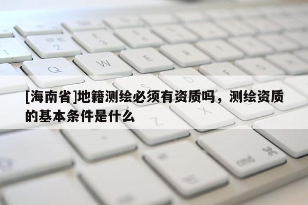 [海南省]地籍測繪必須有資質嗎，測繪資質的基本條件是什么