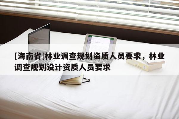 [海南省]林業調查規劃資質人員要求，林業調查規劃設計資質人員要求