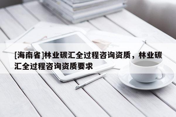 [海南省]林業碳匯全過程咨詢資質，林業碳匯全過程咨詢資質要求