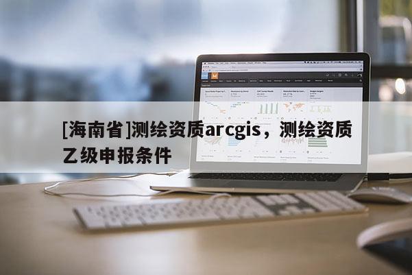 [海南省]測繪資質arcgis，測繪資質乙級申報條件