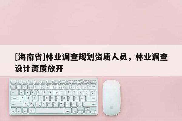 [海南省]林業(yè)調(diào)查規(guī)劃資質(zhì)人員，林業(yè)調(diào)查設(shè)計(jì)資質(zhì)放開(kāi)