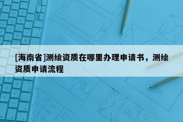 [海南省]測(cè)繪資質(zhì)在哪里辦理申請(qǐng)書，測(cè)繪資質(zhì)申請(qǐng)流程
