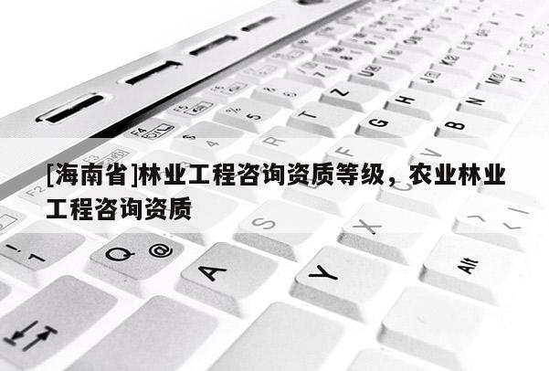 [海南省]林業工程咨詢資質等級，農業林業工程咨詢資質