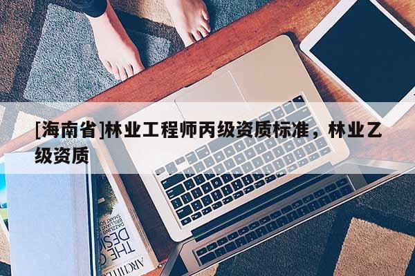 [海南省]林業工程師丙級資質標準，林業乙級資質