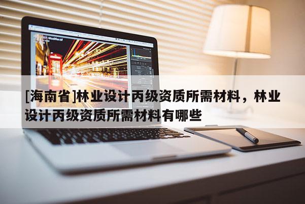 [海南省]林業(yè)設(shè)計(jì)丙級(jí)資質(zhì)所需材料，林業(yè)設(shè)計(jì)丙級(jí)資質(zhì)所需材料有哪些