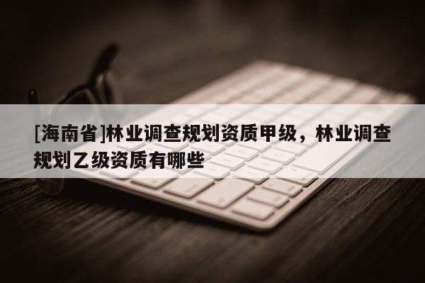 [海南省]林業調查規劃資質甲級，林業調查規劃乙級資質有哪些