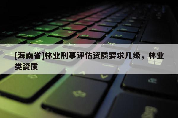 [海南省]林業刑事評估資質要求幾級，林業類資質