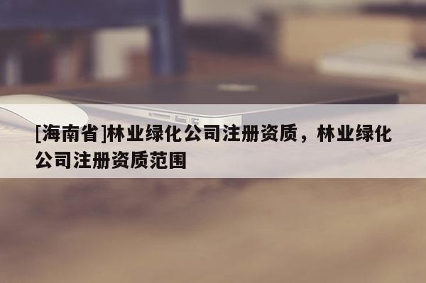 [海南省]林業(yè)綠化公司注冊(cè)資質(zhì)，林業(yè)綠化公司注冊(cè)資質(zhì)范圍