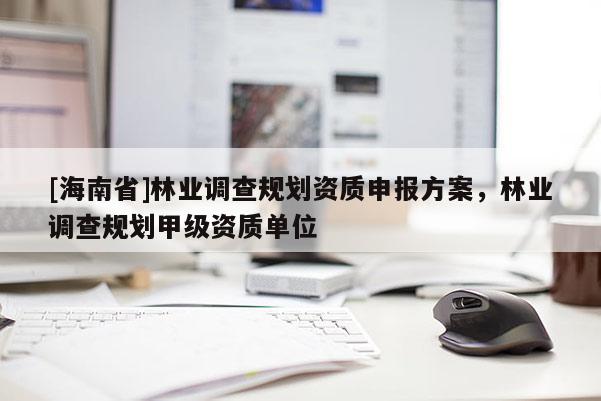 [海南省]林業調查規劃資質申報方案，林業調查規劃甲級資質單位