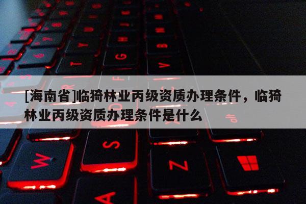 [海南省]臨猗林業丙級資質辦理條件，臨猗林業丙級資質辦理條件是什么