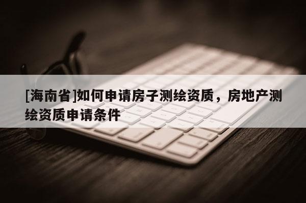 [海南省]如何申請(qǐng)房子測(cè)繪資質(zhì)，房地產(chǎn)測(cè)繪資質(zhì)申請(qǐng)條件
