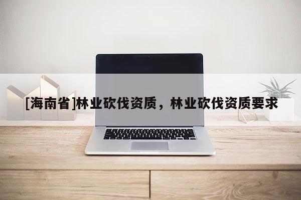 [海南省]林業砍伐資質，林業砍伐資質要求