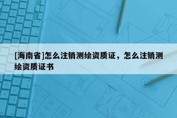 [海南省]怎么注銷測繪資質證，怎么注銷測繪資質證書
