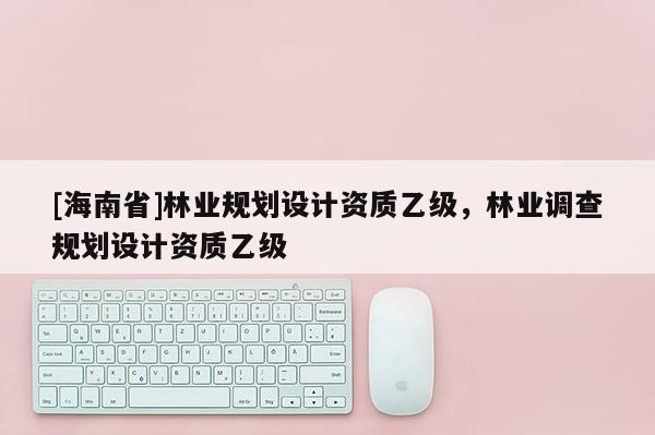 [海南省]林業規劃設計資質乙級，林業調查規劃設計資質乙級