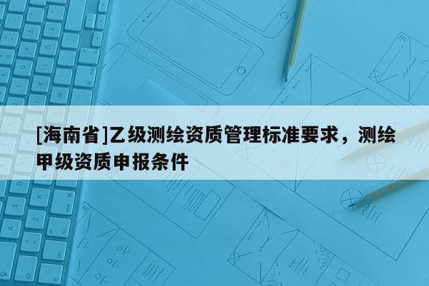 [海南省]乙級測繪資質管理標準要求，測繪甲級資質申報條件