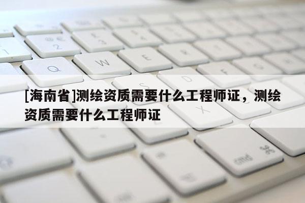 [海南省]測繪資質需要什么工程師證，測繪資質需要什么工程師證