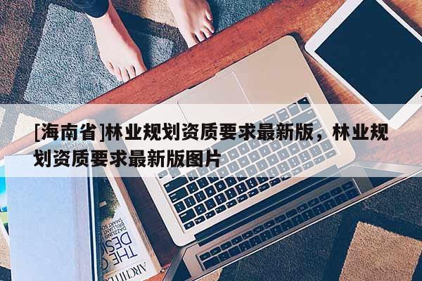 [海南省]林業(yè)規(guī)劃資質(zhì)要求最新版，林業(yè)規(guī)劃資質(zhì)要求最新版圖片