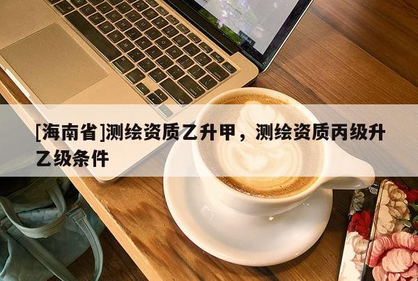 [海南省]測繪資質乙升甲，測繪資質丙級升乙級條件