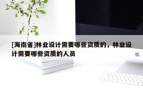 [海南省]林業(yè)設(shè)計(jì)需要哪些資質(zhì)的，林業(yè)設(shè)計(jì)需要哪些資質(zhì)的人員