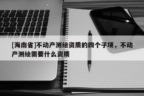 [海南省]不動產測繪資質的四個子項，不動產測繪需要什么資質