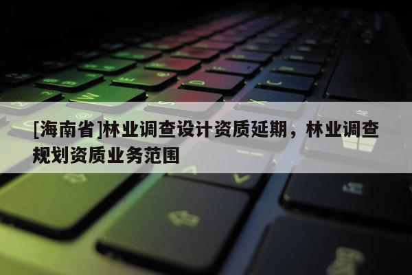 [海南省]林業調查設計資質延期，林業調查規劃資質業務范圍