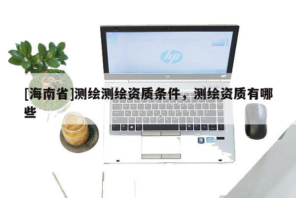 [海南省]測繪測繪資質條件，測繪資質有哪些